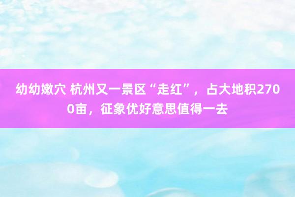 幼幼嫩穴 杭州又一景区“走红”，占大地积2700亩，征象优好意思值得一去