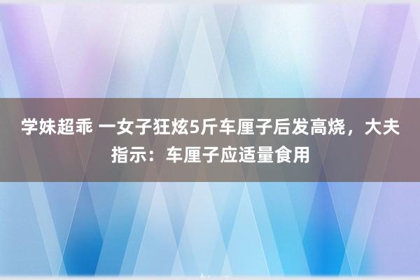 学妹超乖 一女子狂炫5斤车厘子后发高烧，大夫指示：车厘子应适量食用