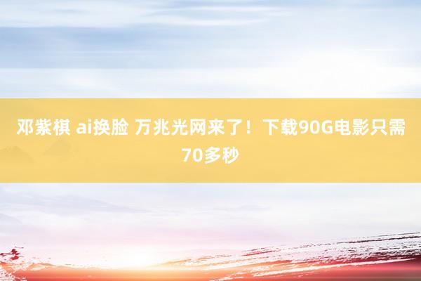 邓紫棋 ai换脸 万兆光网来了！下载90G电影只需70多秒