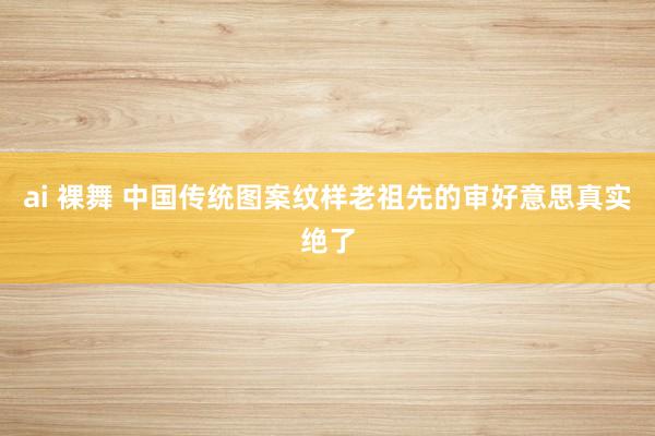 ai 裸舞 中国传统图案纹样老祖先的审好意思真实绝了