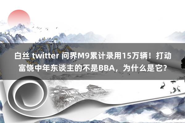 白丝 twitter 问界M9累计录用15万辆！打动富饶中年东谈主的不是BBA，为什么是它？