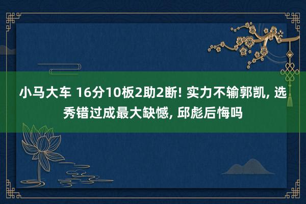 小马大车 16分10板2助2断! 实力不输郭凯， 选秀错过成最大缺憾， 邱彪后悔吗