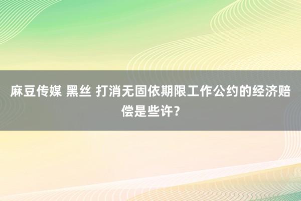 麻豆传媒 黑丝 打消无固依期限工作公约的经济赔偿是些许？