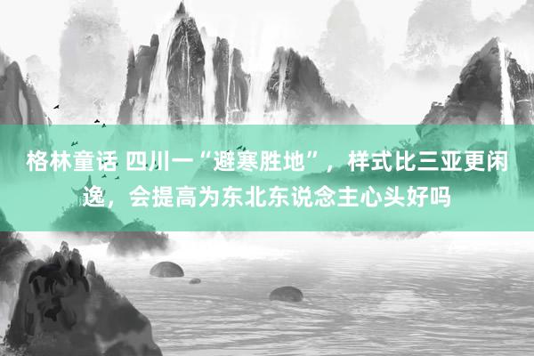 格林童话 四川一“避寒胜地”，样式比三亚更闲逸，会提高为东北东说念主心头好吗