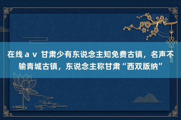 在线ａｖ 甘肃少有东说念主知免费古镇，名声不输青城古镇，东说念主称甘肃“西双版纳”