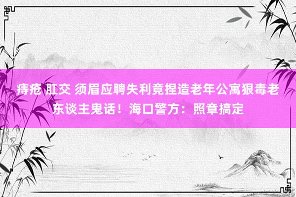 痔疮 肛交 须眉应聘失利竟捏造老年公寓狠毒老东谈主鬼话！海口警方：照章搞定