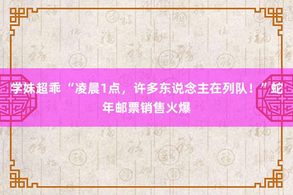 学妹超乖 “凌晨1点，许多东说念主在列队！”蛇年邮票销售火爆