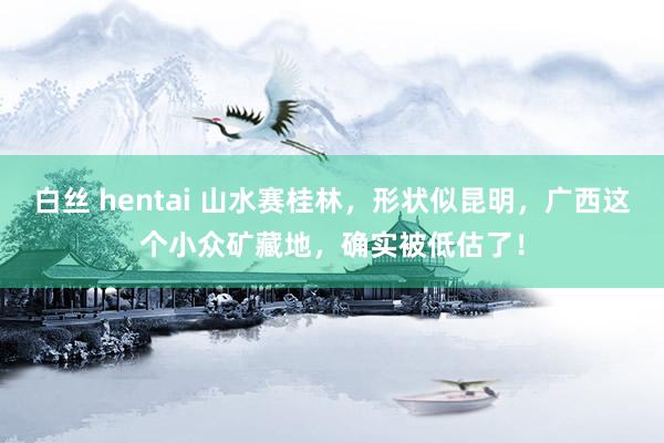 白丝 hentai 山水赛桂林，形状似昆明，广西这个小众矿藏地，确实被低估了！