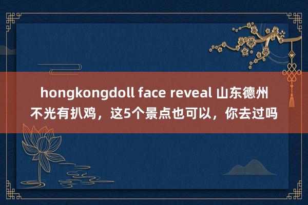 hongkongdoll face reveal 山东德州不光有扒鸡，这5个景点也可以，你去过吗