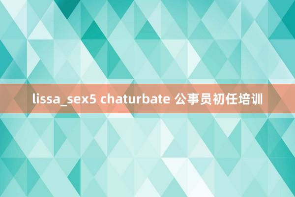 lissa_sex5 chaturbate 公事员初任培训