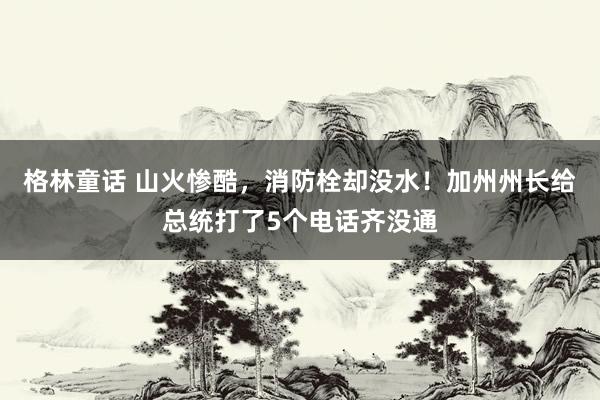 格林童话 山火惨酷，消防栓却没水！加州州长给总统打了5个电话齐没通