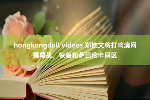 hongkongdoll videos 郑钦文将打响澳网揭幕战，恢复和萨巴伦卡同区