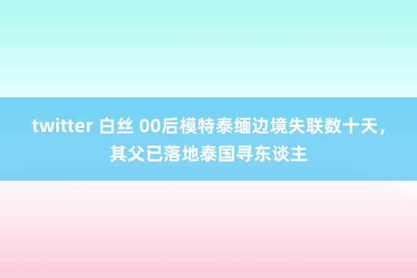 twitter 白丝 00后模特泰缅边境失联数十天，其父已落地泰国寻东谈主