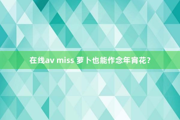 在线av miss 萝卜也能作念年宵花？