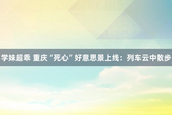 学妹超乖 重庆“死心”好意思景上线：列车云中散步