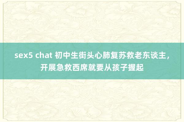 sex5 chat 初中生街头心肺复苏救老东谈主，开展急救西席就要从孩子握起