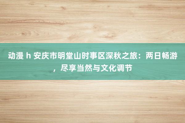 动漫 h 安庆市明堂山时事区深秋之旅：两日畅游，尽享当然与文化调节