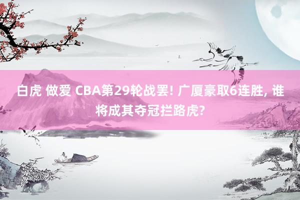 白虎 做爱 CBA第29轮战罢! 广厦豪取6连胜， 谁将成其夺冠拦路虎?