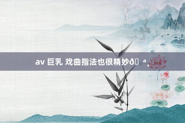 av 巨乳 戏曲指法也很精妙🪸