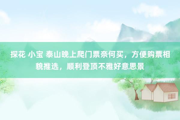 探花 小宝 泰山晚上爬门票奈何买，方便购票相貌推选，顺利登顶不雅好意思景