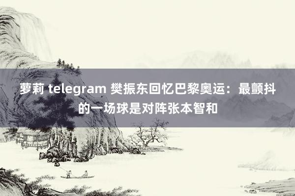 萝莉 telegram 樊振东回忆巴黎奥运：最颤抖的一场球是对阵张本智和