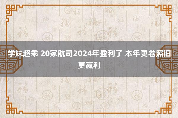 学妹超乖 20家航司2024年盈利了 本年更卷照旧更赢利