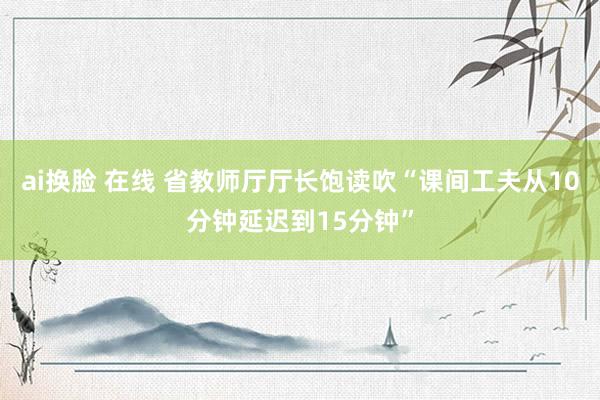 ai换脸 在线 省教师厅厅长饱读吹“课间工夫从10分钟延迟到15分钟”