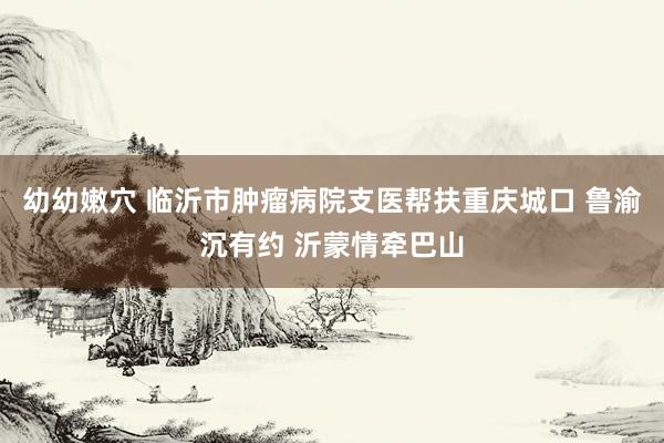 幼幼嫩穴 临沂市肿瘤病院支医帮扶重庆城口 鲁渝沉有约 沂蒙情牵巴山