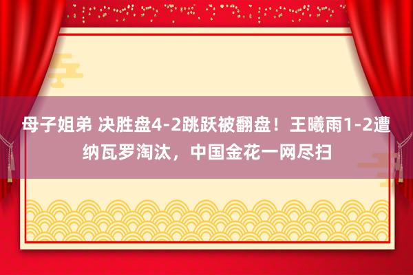 母子姐弟 决胜盘4-2跳跃被翻盘！王曦雨1-2遭纳瓦罗淘汰，中国金花一网尽扫