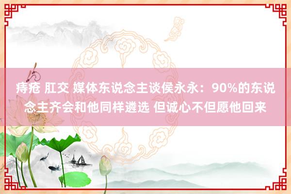 痔疮 肛交 媒体东说念主谈侯永永：90%的东说念主齐会和他同样遴选 但诚心不但愿他回来