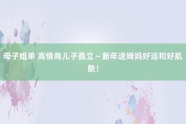 母子姐弟 高情商儿子矗立～新年送姆妈好运和好肌肤！