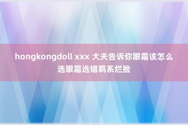 hongkongdoll xxx 大夫告诉你眼霜该怎么选眼霜选错羁系烂脸