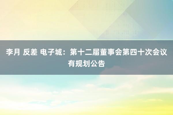 李月 反差 电子城：第十二届董事会第四十次会议有规划公告