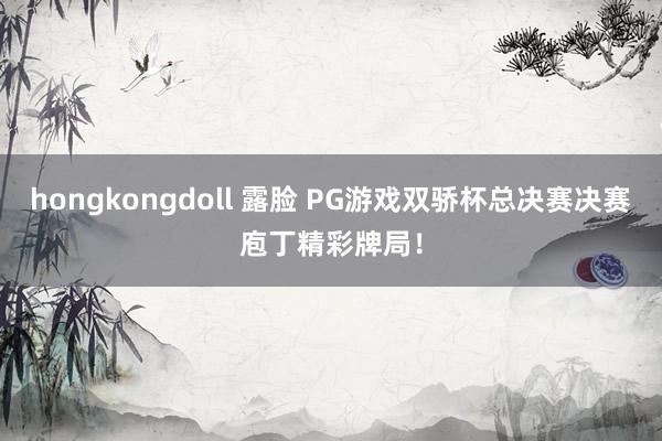 hongkongdoll 露脸 PG游戏双骄杯总决赛决赛庖丁精彩牌局！