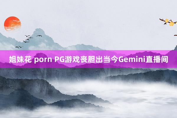 姐妹花 porn PG游戏丧胆出当今Gemini直播间