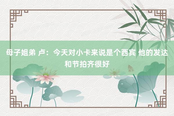 母子姐弟 卢：今天对小卡来说是个西宾 他的发达和节拍齐很好