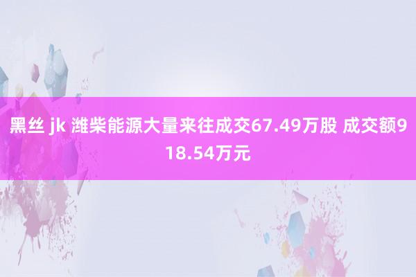 黑丝 jk 潍柴能源大量来往成交67.49万股 成交额918.54万元