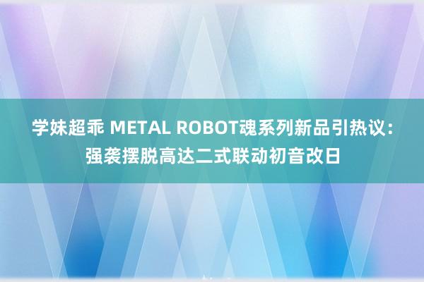 学妹超乖 METAL ROBOT魂系列新品引热议：强袭摆脱高达二式联动初音改日