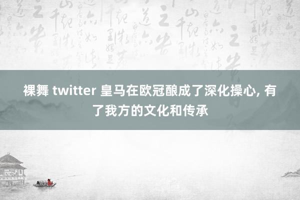 裸舞 twitter 皇马在欧冠酿成了深化操心， 有了我方的文化和传承