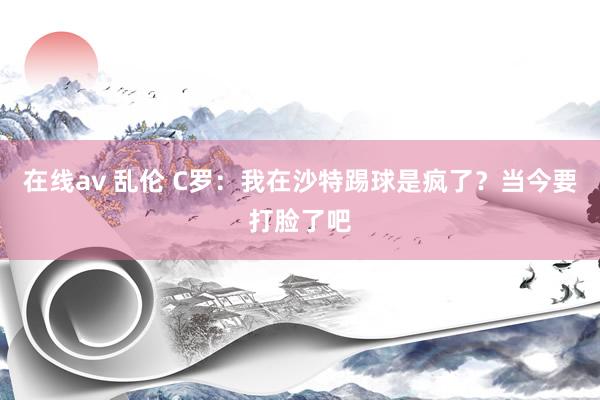 在线av 乱伦 C罗：我在沙特踢球是疯了？当今要打脸了吧