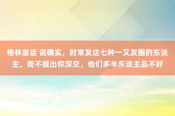 格林童话 说确实，时常发这七种一又友圈的东谈主，我不提出你深交，他们多半东谈主品不好