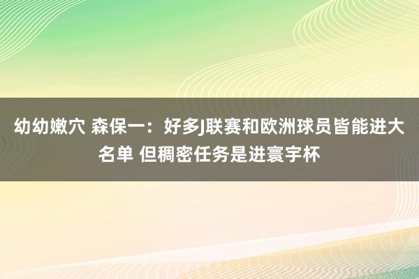 幼幼嫩穴 森保一：好多J联赛和欧洲球员皆能进大名单 但稠密任务是进寰宇杯